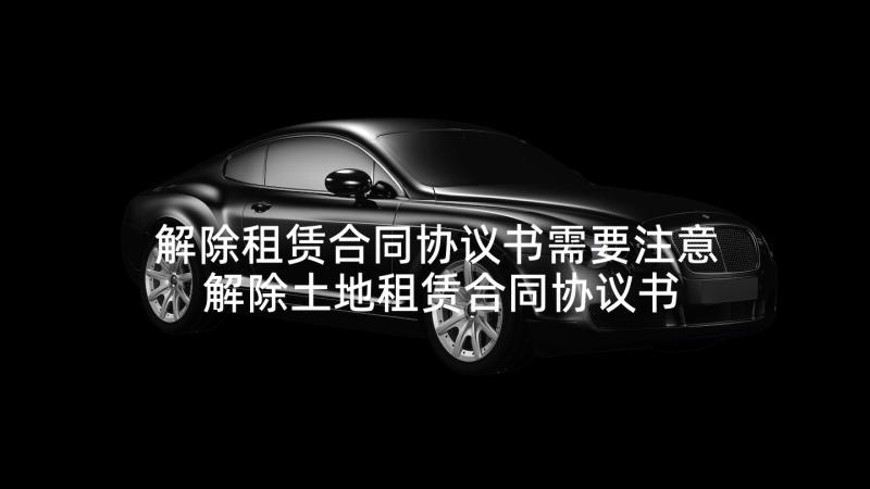 解除租赁合同协议书需要注意 解除土地租赁合同协议书(优质9篇)