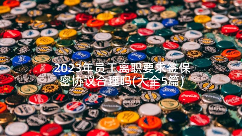 2023年员工离职要求签保密协议合理吗(大全5篇)