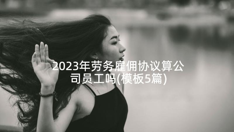 2023年劳务雇佣协议算公司员工吗(模板5篇)