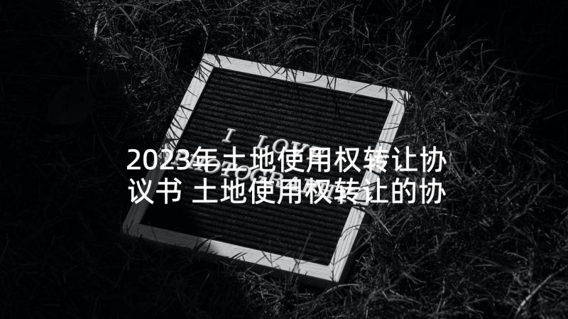 2023年土地使用权转让协议书 土地使用权转让的协议书(实用9篇)