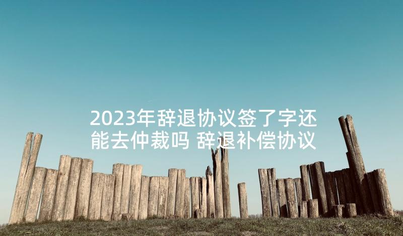 2023年辞退协议签了字还能去仲裁吗 辞退补偿协议书(大全5篇)