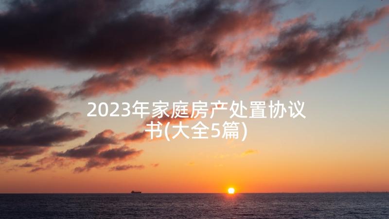 2023年家庭房产处置协议书(大全5篇)