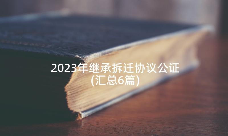 2023年继承拆迁协议公证(汇总6篇)