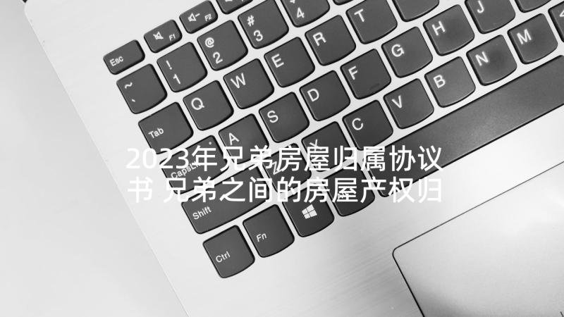 2023年兄弟房屋归属协议书 兄弟之间的房屋产权归属协议书(汇总9篇)