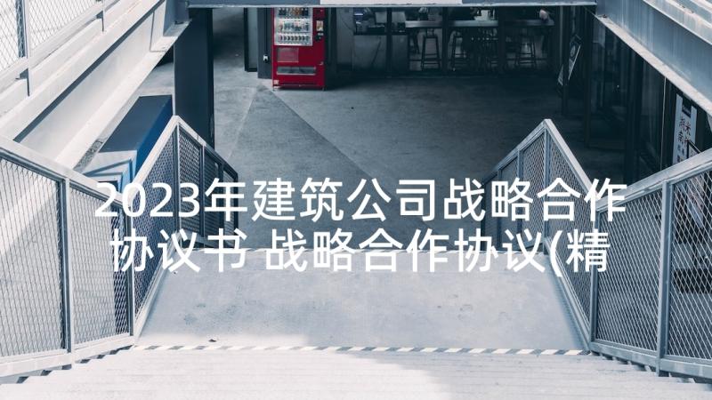 2023年建筑公司战略合作协议书 战略合作协议(精选6篇)