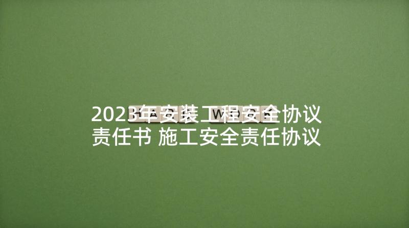 2023年安装工程安全协议责任书 施工安全责任协议书(优秀6篇)