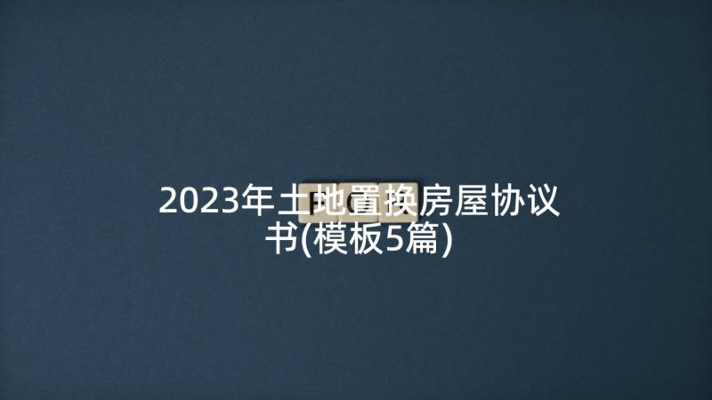 2023年土地置换房屋协议书(模板5篇)