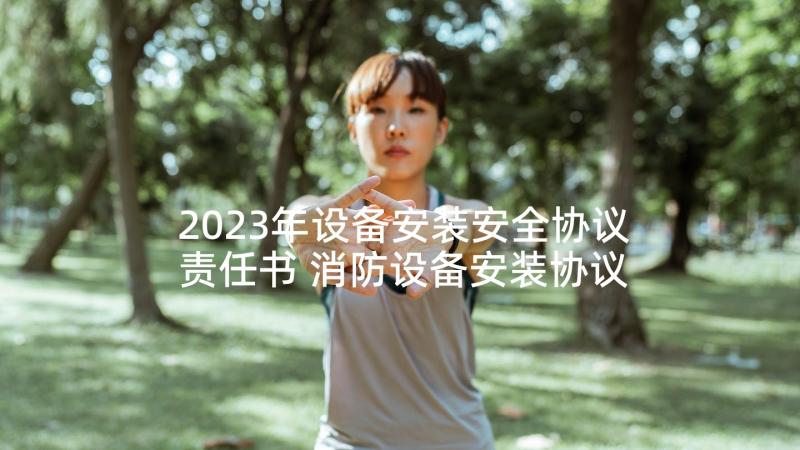 2023年设备安装安全协议责任书 消防设备安装协议书(精选5篇)