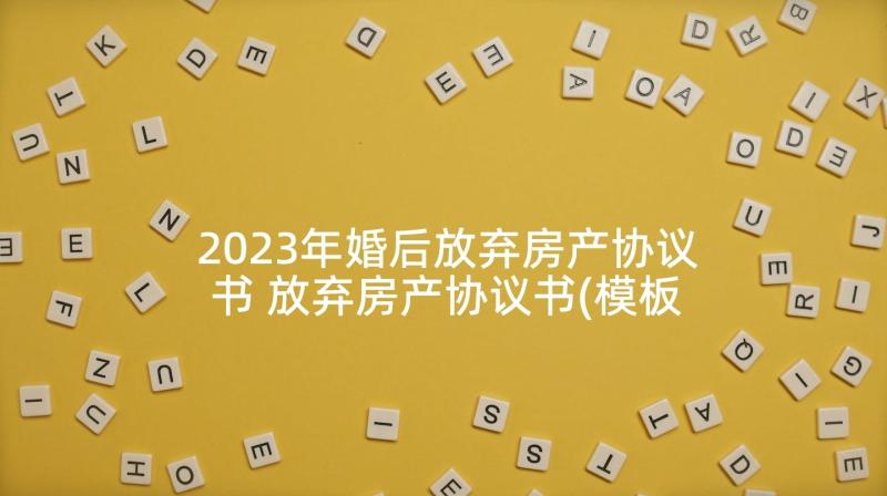 2023年婚后放弃房产协议书 放弃房产协议书(模板7篇)