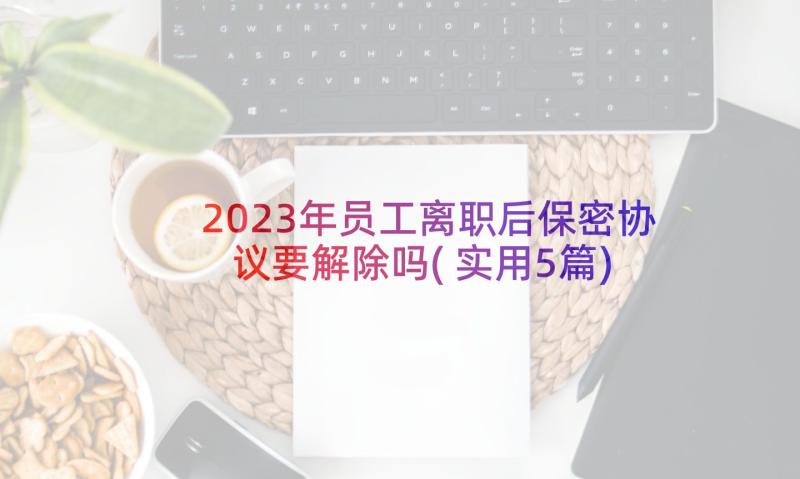 2023年员工离职后保密协议要解除吗(实用5篇)