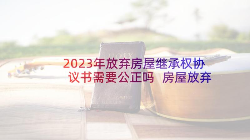 2023年放弃房屋继承权协议书需要公正吗 房屋放弃产权协议书(精选5篇)