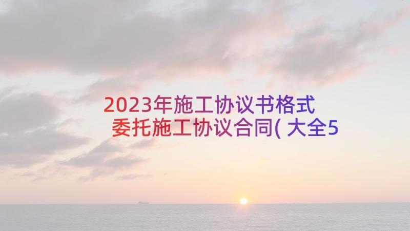 2023年施工协议书格式 委托施工协议合同(大全5篇)