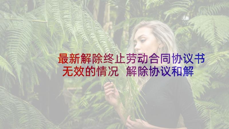 最新解除终止劳动合同协议书无效的情况 解除协议和解除协议书(通用7篇)