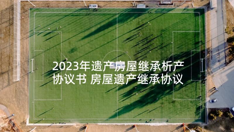 2023年遗产房屋继承析产协议书 房屋遗产继承协议书(汇总5篇)