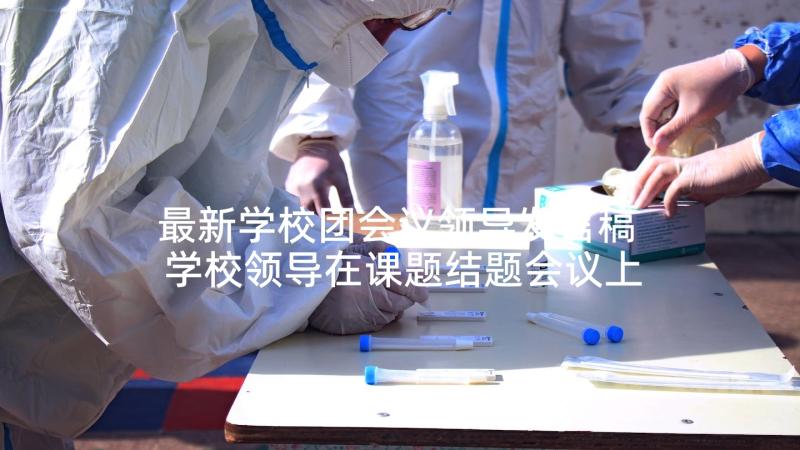 最新学校团会议领导发言稿 学校领导在课题结题会议上的发言稿(优质5篇)