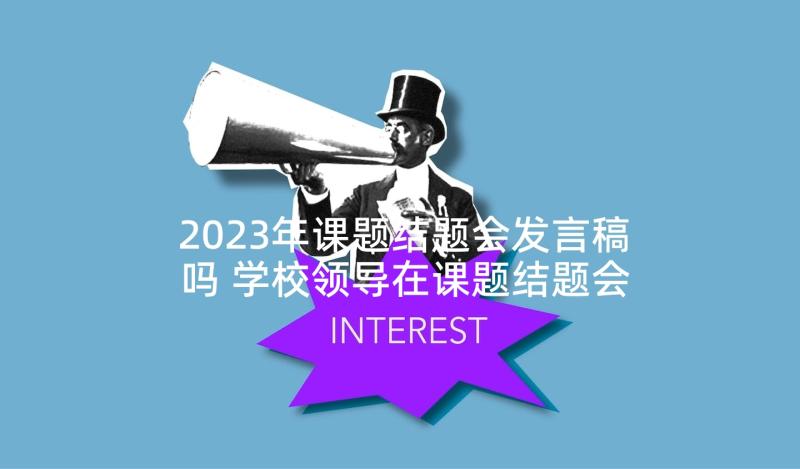 2023年课题结题会发言稿吗 学校领导在课题结题会议上的发言稿(模板5篇)