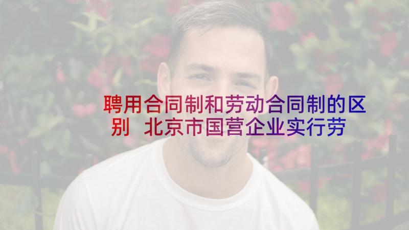 聘用合同制和劳动合同制的区别 北京市国营企业实行劳动合同制实施细则(精选8篇)