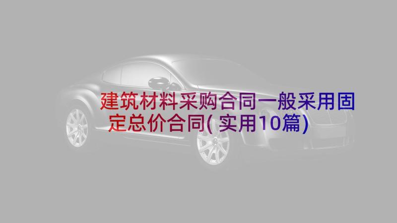 建筑材料采购合同一般采用固定总价合同(实用10篇)