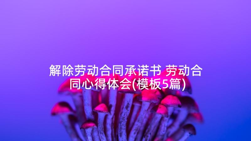 解除劳动合同承诺书 劳动合同心得体会(模板5篇)