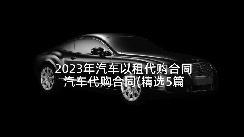 2023年汽车以租代购合同 汽车代购合同(精选5篇)