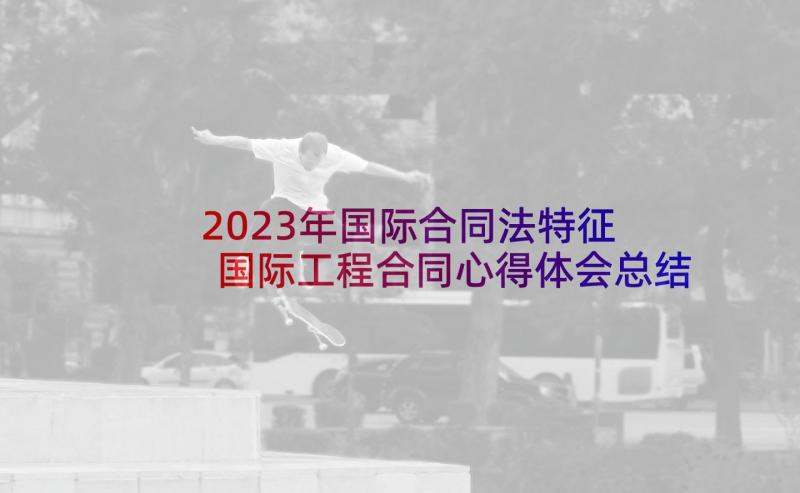 2023年国际合同法特征 国际工程合同心得体会总结(优质7篇)