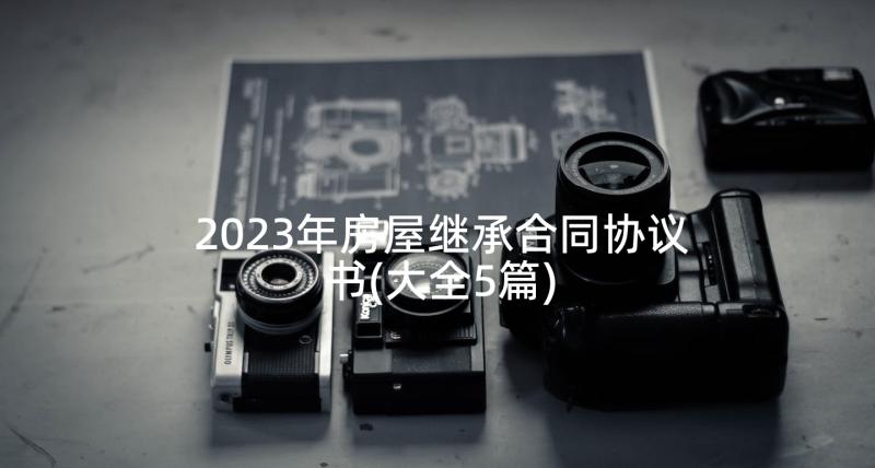 2023年房屋继承合同协议书(大全5篇)