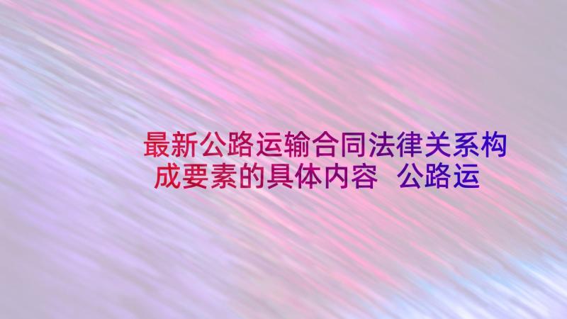 最新公路运输合同法律关系构成要素的具体内容 公路运输合同(优质9篇)