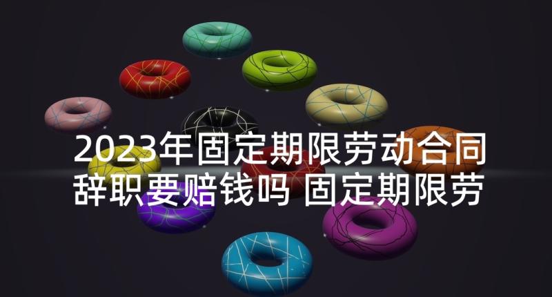 2023年固定期限劳动合同辞职要赔钱吗 固定期限劳动合同(优质10篇)