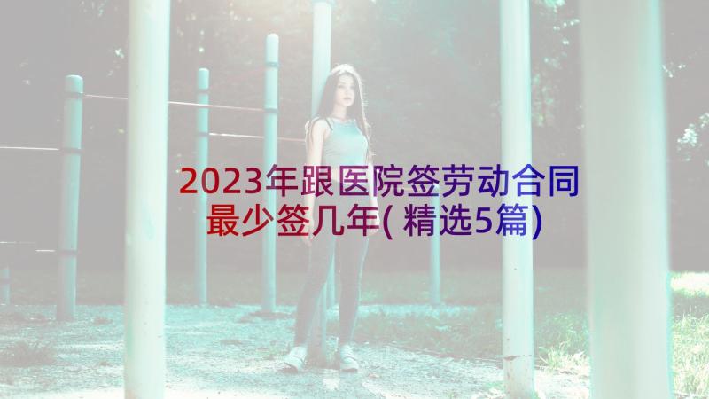 2023年跟医院签劳动合同最少签几年(精选5篇)