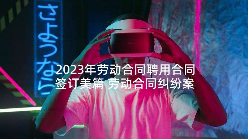 2023年劳动合同聘用合同签订美篇 劳动合同纠纷案件心得体会(优秀8篇)