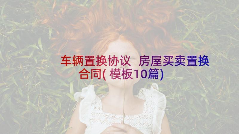 车辆置换协议 房屋买卖置换合同(模板10篇)