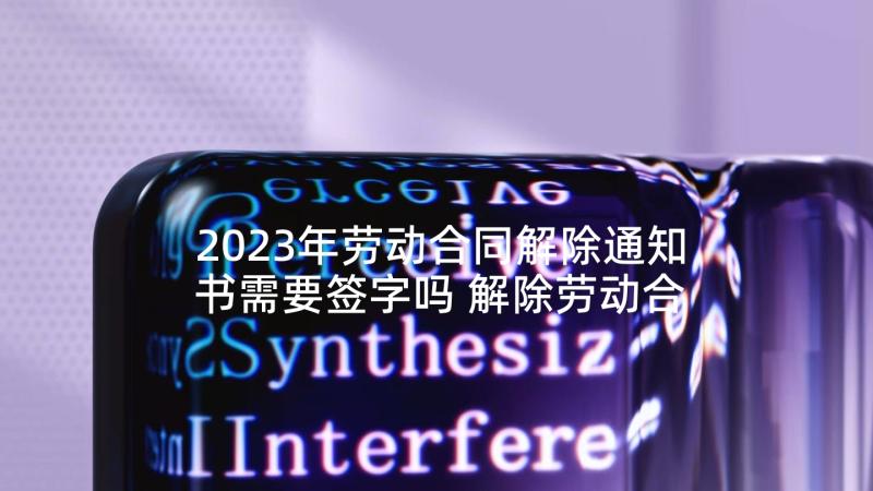 2023年劳动合同解除通知书需要签字吗 解除劳动合同通知书(汇总5篇)