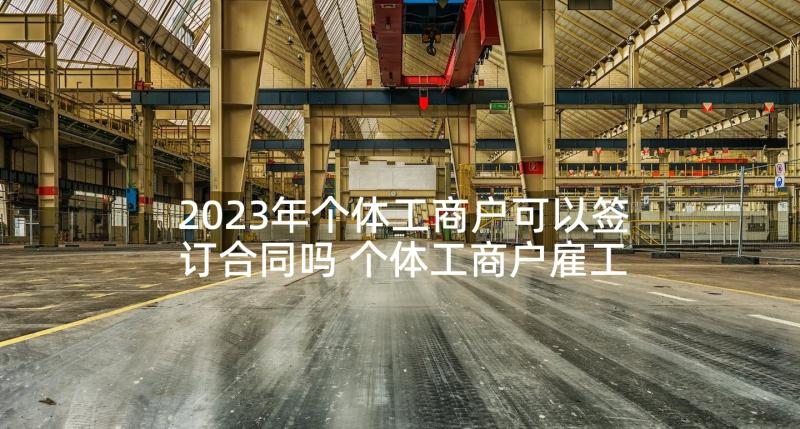 2023年个体工商户可以签订合同吗 个体工商户雇工合同(优质6篇)