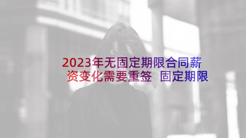 2023年无固定期限合同薪资变化需要重签 固定期限劳动合同(优秀7篇)