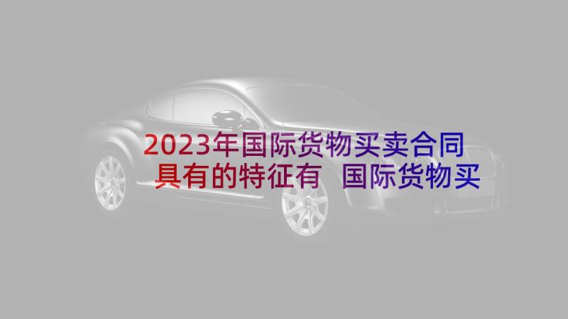 2023年国际货物买卖合同具有的特征有 国际货物买卖合同(汇总10篇)