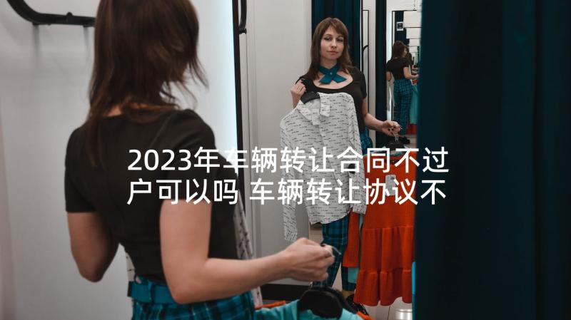 2023年车辆转让合同不过户可以吗 车辆转让协议不过户(大全5篇)