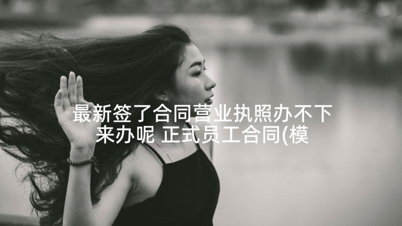 最新签了合同营业执照办不下来办呢 正式员工合同(模板7篇)