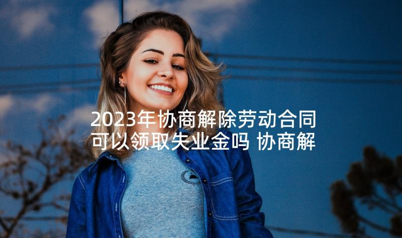 2023年协商解除劳动合同可以领取失业金吗 协商解除劳动合同(汇总8篇)