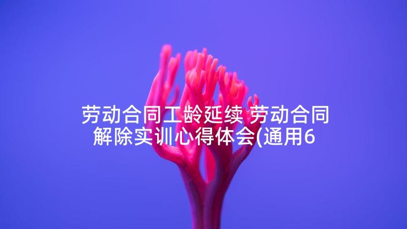 劳动合同工龄延续 劳动合同解除实训心得体会(通用6篇)