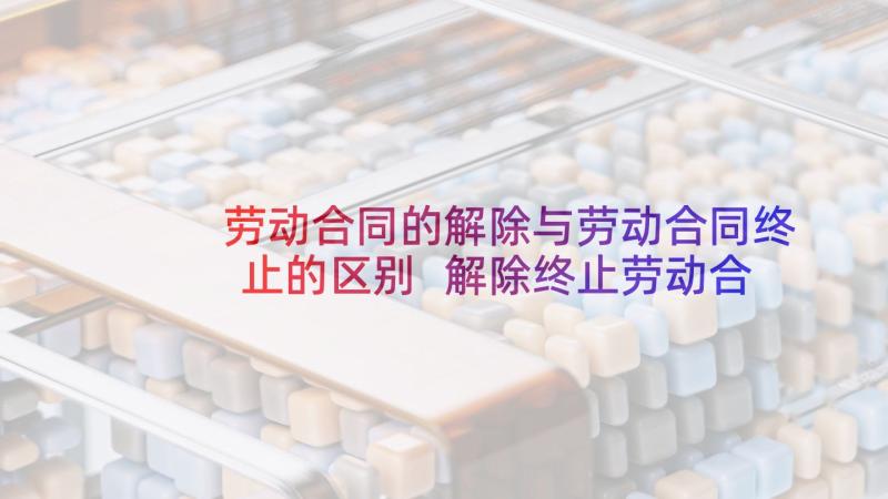 劳动合同的解除与劳动合同终止的区别 解除终止劳动合同(优质9篇)