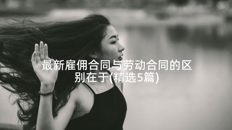 最新雇佣合同与劳动合同的区别在于(精选5篇)