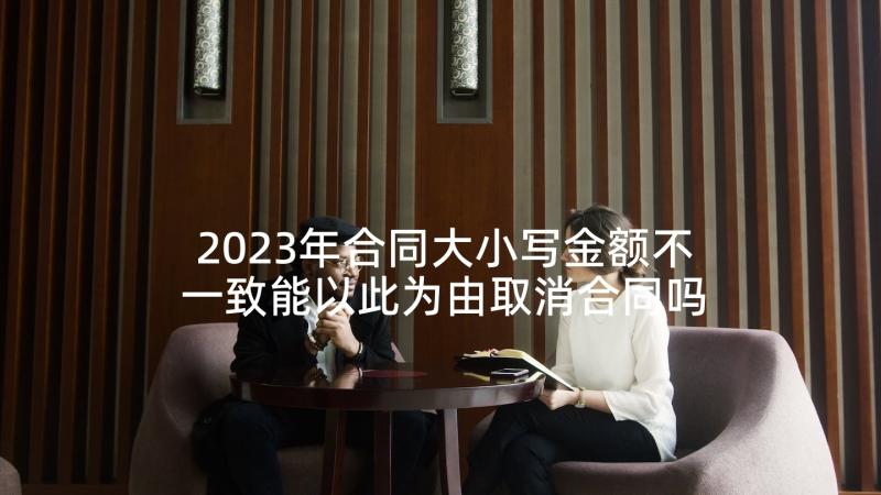 2023年合同大小写金额不一致能以此为由取消合同吗(模板7篇)