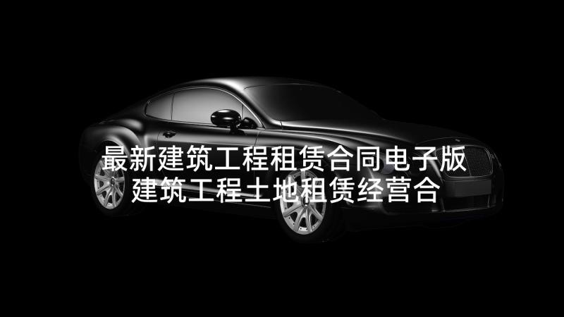 最新建筑工程租赁合同电子版 建筑工程土地租赁经营合同(精选5篇)