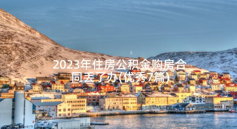 2023年住房公积金购房合同丢了办(优秀7篇)