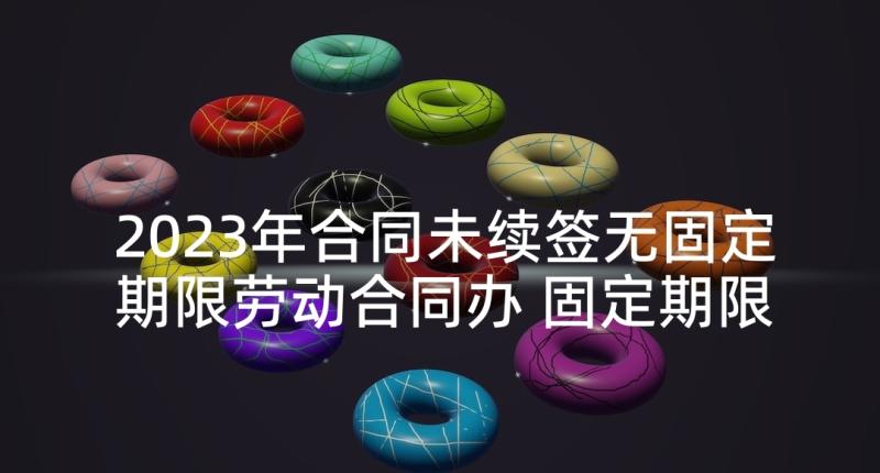 2023年合同未续签无固定期限劳动合同办 固定期限劳动合同(模板5篇)