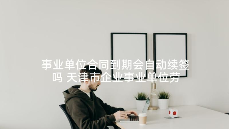 事业单位合同到期会自动续签吗 天津市企业事业单位劳动合同书(通用5篇)