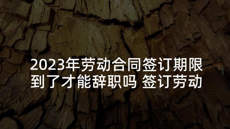 2023年劳动合同签订期限到了才能辞职吗 签订劳动合同的时间规定(实用5篇)