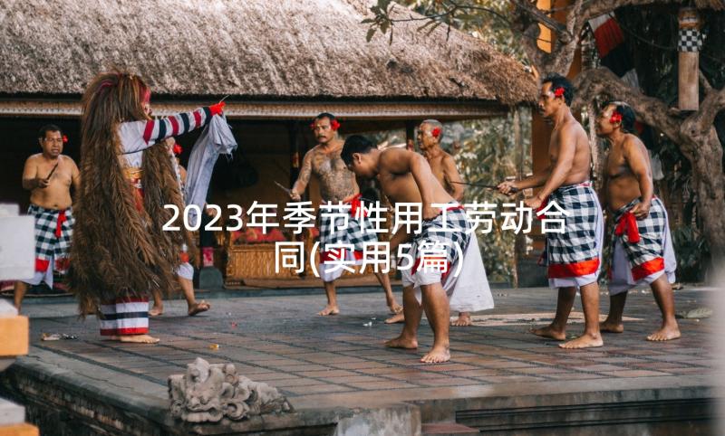 2023年季节性用工劳动合同(实用5篇)