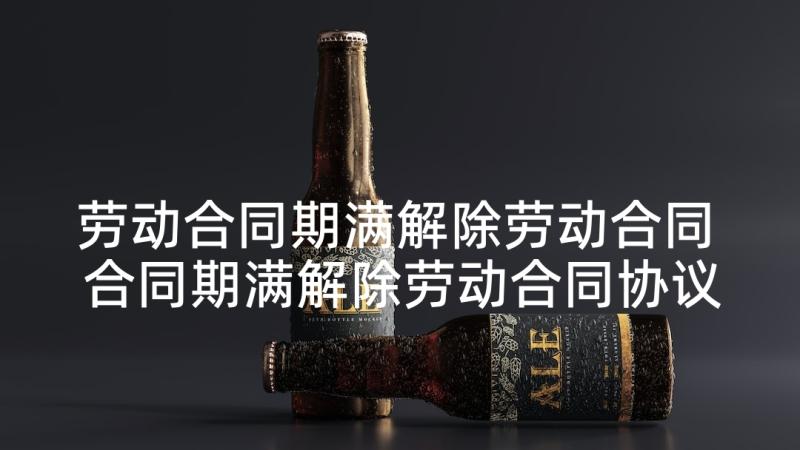 劳动合同期满解除劳动合同 合同期满解除劳动合同协议书(汇总5篇)