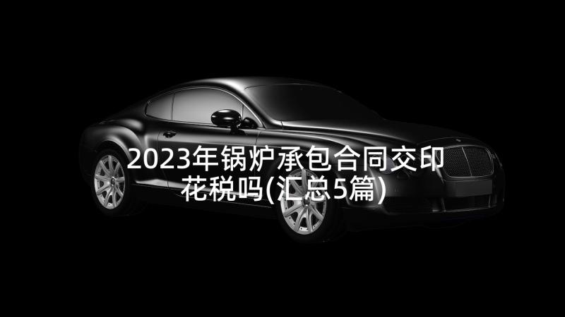 2023年锅炉承包合同交印花税吗(汇总5篇)